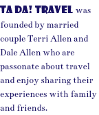 TA DA! TRAVEL was founded by married couple Terri Allen and Dale Allen who are passonate about travel and enjoy sharing their experiences with family and friends. 